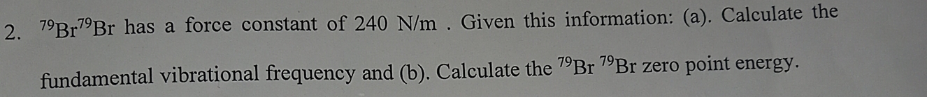 ^79Br^(79)Br has a force constant of 240 N/m. Given this information: (a). Calculate the 
fundamental vibrational frequency and (b). Calculate the^(79)Br^(79)Br zero point energy.