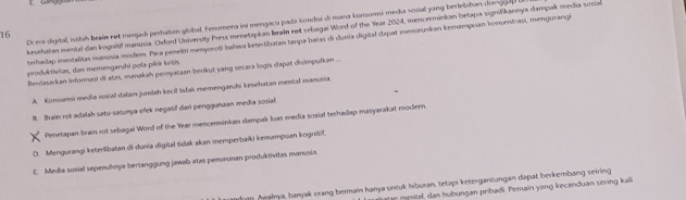 Di era digital, istilah braia ret mejad pertatian global. Fenomeea ini mengaca pada kondui d mana konsumsi media sosial yang berlebihan dianggan
kesehatan mental dan kognitif manusia. Oxford University Press menetapkan braln ret sebagai Word of the Year 2024, mencerminkan betapa signifikannya dampak media sosia
terhadap mentalitas manusia modem. Para penelizi menyoroti balwa keteribatan tanpa batas di dunia digital dapat menorunkan kemampuan koosentrasi, mengurangi
produktivitas, dan memengaruhi poła pikéı kritis. Berlasarkan informasi di atat, manakah pernyatazn berikut yang secara logis dapat disimpufkan ...
A. Konsamsi media sosial dalam.jumlah kecil tidak memengarohi kesehatan mental manusia.
B. Brain rot adalah satu-satunya efek negatif dari penggunaan media sosial
Penetapan brain rot sebagal Word of the Year mencerminkan dampak luas media sosial terhadap masyarakat modern
D. Mengurangi keterlibatan di dunia digital tidak akan memperbaiki kemampuan kogniif.
E. Media sosial sepenuhnya bertanggung jawab atas penurunan produktivitas manusia.
m Awaleya, banyak orang bermain hanya untuk hiburan, tetapi ketergantungan dapat berkembang seiring
an ental an hubungan pribadi. Pemain yang kecanduan sering kali