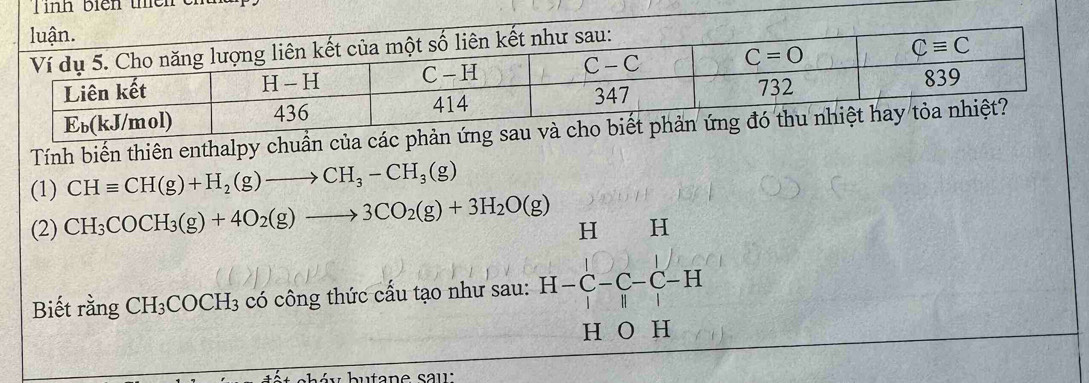 inh biển thê n  
Tính biến thiên enthalpy chuẩn của các phản ứng s
(1) CHequiv CH(g)+H_2(g)to CH_3-CH_3(g)
(2) CH_3COCH_3(g)+4O_2(g)to 3CO_2(g)+3H_2O(g) H H
Biết rằng CH_3COCH_3 có công thức cấu tạo như sau: H-C-C-C-H
H O H