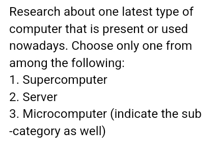 Research about one latest type of
computer that is present or used
nowadays. Choose only one from
among the following:
1. Supercomputer
2. Server
3. Microcomputer (indicate the sub
-category as well)