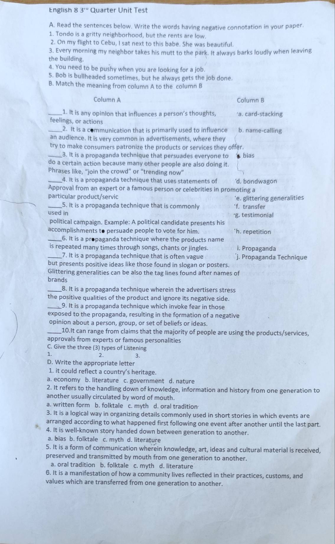 English 8 3^(ru) Quarter Unit Test
A. Read the sentences below. Write the words having negative connotation in your paper.
1. Tondo is a gritty neighborhood, but the rents are low.
2. On my flight to Cebu, I sat next to this babe. She was beautiful.
3. Every morning my neighbor takes his mutt to the park. It always barks loudly when leaving
the building.
4. You need to be pushy when you are looking for a job.
5. Bob is bullheaded sometimes, but he always gets the job done.
B. Match the meaning from column A to the column B
Column A Column B
_1. It is any opinion that influences a person’s thoughts, ‘a. card-stacking
feelings, or actions
_2. It is a communication that is primarily used to influence b. name-calling
an audience. It is very common in advertisements, where they
try to make consumers patronize the products or services they offer.
_3. It is a propaganda technique that persuades everyone to bias
do a certain action because many other people are also doing it.
Phrases like, “join the crowd” or “trending now”
_4. It is a propaganda technique that uses statements of 'd. bondwagon
Approval from an expert or a famous person or celebrities in promoting a
particular product/servic 'e. glittering generalities
_5. It is a propaganda technique that is commonly ‘f. transfer
used in
·g. testimonial
political campaign. Example: A political candidate presents his
accomplishments to persuade people to vote for him. *h. repetition
_6. It is a propaganda technique where the products name
is repeated many times through songs, chants or jingles. i. Propaganda
_7. It is a propaganda technique that is often vague j. Propaganda Technique
but presents positive ideas like those found in slogan or posters.
Glittering generalities can be also the tag lines found after names of
brands
_8. It is a propaganda technique wherein the advertisers stress
the positive qualities of the product and ignore its negative side.
_9. It is a propaganda technique which invoke fear in those
exposed to the propaganda, resulting in the formation of a negative
opinion about a person, group, or set of beliefs or ideas.
_10.It can range from claims that the majority of people are using the products/services,
approvals from experts or famous personalities
C. Give the three (3) types of Listening
1.
2. 3.
D. Write the appropriate letter
1. it could reflect a country's heritage.
a. economy b. literature c. government d. nature
2. It refers to the handling down of knowledge, information and history from one generation to
another usually circulated by word of mouth.
a. written form b. folktale c. myth d. oral tradition
3. It is a logicàl way in organizing details commonly used in short stories in which events are
arranged according to what happened first following one event after another until the last part.
4. It is well-known story handed down between generation to another.
a. bias b. folktale c. myth d. literature
5. It is a form of communication wherein knowledge, art, ideas and cultural material is received,
preserved and transmitted by mouth from one generation to another.
a. oral tradition b. folktale c. myth d. literature
6. It is a manifestation of how a community lives reflected in their practices, customs, and
values which are transferred from one generation to another.