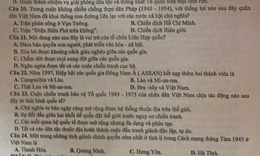 D. Hoàn thành nhiệm vụ giải phỏng dân tộc và thống nhất Tổ quốc trên mội linh vực.
Câu 20. Trong cuộc kháng chiến chống thực dân Pháp (1945 - 1954), ), với thẳng lợi nào sau đây quân
ân Việt Nam đã khai thông con đường liên lạc với các nước xã hội chủ nghĩa?
A. Trận phân công ở Vạn Tường. B. Chiến dịch Hồ Chí Minh.
C. Trận ''Điện Biên Phủ trên không''. D. Chiến dịch Biên giới.
Câu 21. Nội dung nào sau đây là vai trò của tổ chức Liên Hợp quốc?
A. Đảm bảo quyền con người, phát triển văn hóa - xã hội.
B. Xỏa bỏ được khoảng cách giàu nghêo giữa các quốc gia.
C. Chẩm đứt được mọi xung đột giữa các quốc gia.
D. Ngăn ngừa được tất cả các cuộc chiến tranh cục bộ.
Câu 22. Năm 1997, Hiệp hội các quốc gia Đông Nam Á ( ASEAN) kết nạp thêm hai thành viên là
A. Campuchia và Lão. B. Lào và Mi-an-ma.
C. Thái Lan và Mi-an-ma. D. Bru -nây và Việt Nam.
Câu 23. Cuộc chiến tranh bảo vệ Tổ quốc 1945 - 1975 của nhân dân Việt Nam chịu tác động nào sau
đây từ tình hình quốc tế?
A. Chủ nghĩa tư bản ngày càng mở rộng được hệ thống thuộc địa trên thế giới.
B. Sự đổi đầu giữa hai khối để quốc đặt thế giới trước nguy cơ chiến tranh.
C. Các mối quan hệ quốc tế được mở rộng nhưng đa dạng và phức tạp.
D. Tất cả các dân tộc thuộc địa hoản thành cuộc đấu tranh giảnh độc lập, tự do.
Câu 24. Một trong những tỉnh giành chính quyền sớm nhất ở tỉnh lị trong Cách mạng tháng Tám 1945 ở
Việt Nam là
A. Thanh Hóa. B. Quảng Ninh. C. Hưng Yên. D. Hà Tĩnh.