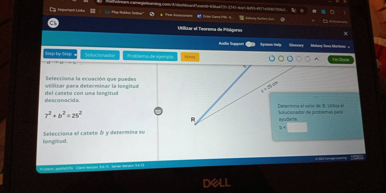 mathstream.carnegielearning.com/#/dashboard?userld=656a4731-2741-4ce1-8d95-4971e5fdb700&c.
Important Links Play Roblox Online' # Pear Assessment K! Enter Game PIN -K... Subway Surfers Zuni...
Utilizar el Teorema de Pitágoras
Audio Support System Help Glossary Melany Sosa Martínez 
Step-by-Step Solucionador Problema de ejemplo Hints
I'm Done
Selecciona la ecuación que puedes
utilizar para determinar la longitud
del cateto con una longitud
desconocida.
Determina el valor de b. Utiliza el
7^2+b^2=25^2
Solucionador de problemas para
Selecciona el cateto b y determina su
longitud.
© 2023 Carnegie Learning
Problem: aptdis037e Client Version: 9.6.15 Server Version: 9.6.15