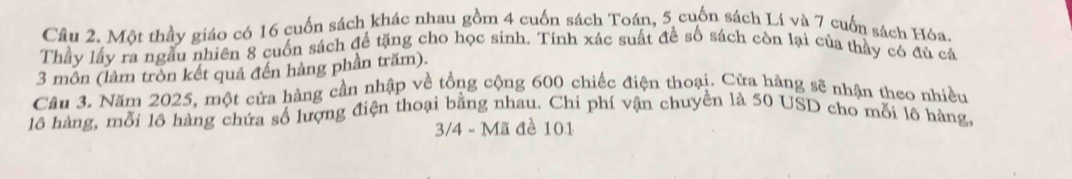 Một thầy giáo có 16 cuốn sách khác nhau gồm 4 cuốn sách Toán, 5 cuốn sách Lí và 7 cuốn sách Hóa, 
Thầy lấy ra ngầu nhiên 8 cuốn sách để tặng cho học sinh. Tính xác suất để số sách còn lại của thảy có đủ cả 
3 môn (làm tròn kết quả đến hàng phần trăm). 
Câu 3. Năm 2025, một cửa hàng cần nhập về tổng cộng 600 chiếc điện thoại. Cửa hàng sẽ nhận theo nhiều 
lô hàng, mỗi lô hàng chứa số lượng điện thoại bằng nhau. Chi phí vận chuyển là 50 USD cho mỗi lô hàng,
3/4 - Mã đề 101