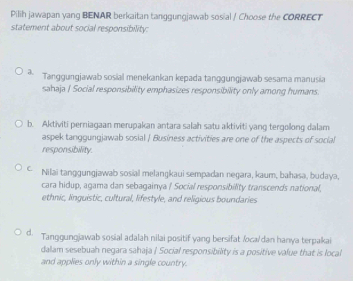 Pilih jawapan yang BENAR berkaitan tanggungjawab sosial / Choose the CORRECT
statement about social responsibility:
a. Tanggungjawab sosial menekankan kepada tanggungjawab sesama manusia
sahaja / Social responsibility emphasizes responsibility only among humans.
b. Aktiviti perniagaan merupakan antara salah satu aktiviti yang tergolong dalam
aspek tanggungjawab sosial / Business activities are one of the aspects of social
responsibility.
C. Nilai tanggungjawab sosial melangkaui sempadan negara, kaum, bahasa, budaya,
cara hidup, agama dan sebagainya / Social responsibility transcends national,
ethnic, linguistic, cultural, lifestyle, and religious boundaries
d. Tanggungjawab sosial adalah nilai positif yang bersifat /oca/dan hanya terpakai
dalam sesebuah negara sahaja / Social responsibility is a positive value that is local
and applies only within a single country.