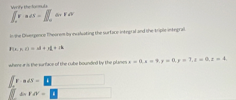 Verify the formula
∈t _sVadS=∈t _0^T divFdV
in the Divergence Theorem by evaluating the surface integral and the triple integral.
F(x,y,z)=xl+yL+zk
where σ is the surface of the cube bounded by the planes x=0, x=9, y=0, y=7, z=0, z=4.
∈t _0^TF· ndS=□
∈t _0^(div) FdV=□