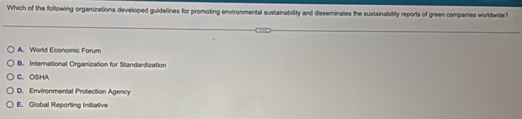 Which of the following organizations developed guidelines for promoting environmental sustainability and disseminates the sustainability reports of green companies worldwide?
A. World Economic Forum
B. International Organization for Standardization
C、 OSHA
D. Environmental Protection Agency
E. Global Reporting Initiative