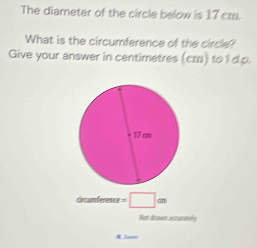 The diameter of the circle below is 17 cm
What is the circumference of the circle? 
Give your answer in centimetres (cm) to 1 d.p. 
x_0 umference=□ cm
Not draven adsurately