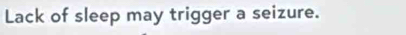Lack of sleep may trigger a seizure.