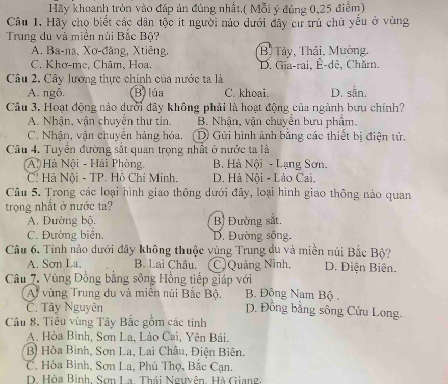 Hãy khoanh tròn vào đáp án đúng nhất.( Mỗi ý đúng 0,25 điểm)
Câu 1. Hãy chọ biết các dân tộc ít người nào dưới đây cư trú chủ yếu ở vùng
Trung du và miền núi Bắc Bộ?
A. Ba-na, Xơ-đăng, Xtiêng. B. Tày, Thái, Mường.
C. Khơ-me, Chăm, Hoa. D. Gia-rai, Ê-đê, Chăm.
Câu 2. Cây lương thực chính của nước ta là
A. ngô. B. lúa C. khoai. D. sắn.
Câu 3. Hoạt động nào dưới đây không phải là hoạt động của ngành bưu chính?
A. Nhận, vận chuyên thư tín. B. Nhận, vận chuyền bưu phẩm.
C. Nhận, vận chuyên hàng hóa. D Gửi hình ảnh bằng các thiết bị điện tử.
Câu 4. Tuyển đường sắt quan trọng nhất ở nước ta là
A. Hà Nội - Hải Phòng. B. Hà Nội - Lạng Sơn.
C. Hà Nội - TP. Hồ Chí Minh. D. Hà Nội - Lào Cai.
Câu 5. Trong các loại hình giao thông dưới đây, loại hình giao thông nào quan
trọng nhất ở nước ta?
A. Đường bộ. B Đường sắt.
C. Đường biên. D. Đường sông.
Câu 6. Tỉnh nào dưới đây không thuộc vùng Trung du và miền núi Bắc Bộ?
A. Sơn La. B. Lai Châu. C. Quảng Ninh. D. Điện Biên.
Câu 7. Vùng Đồng bằng sông Hồng tiếp giáp với
A vùng Trung du và miên núi Bắc Bộ. B. Đông Nam Bộ .
C. Tây Nguyên D. Đồng bằng sông Cửu Long.
Câu 8. Tiểu vùng Tây Bắc gồm các tinh
A. Hòa Bình, Sơn La, Lào Cai, Yên Bái.
B Hòa Bình, Sơn La, Lai Châu, Điện Biên.
C. Hòa Bình, Sơn La, Phú Thọ, Bắc Cạn.
D. Hòa Bình, Sơn La. Thái Nguyên. Hà Giang.