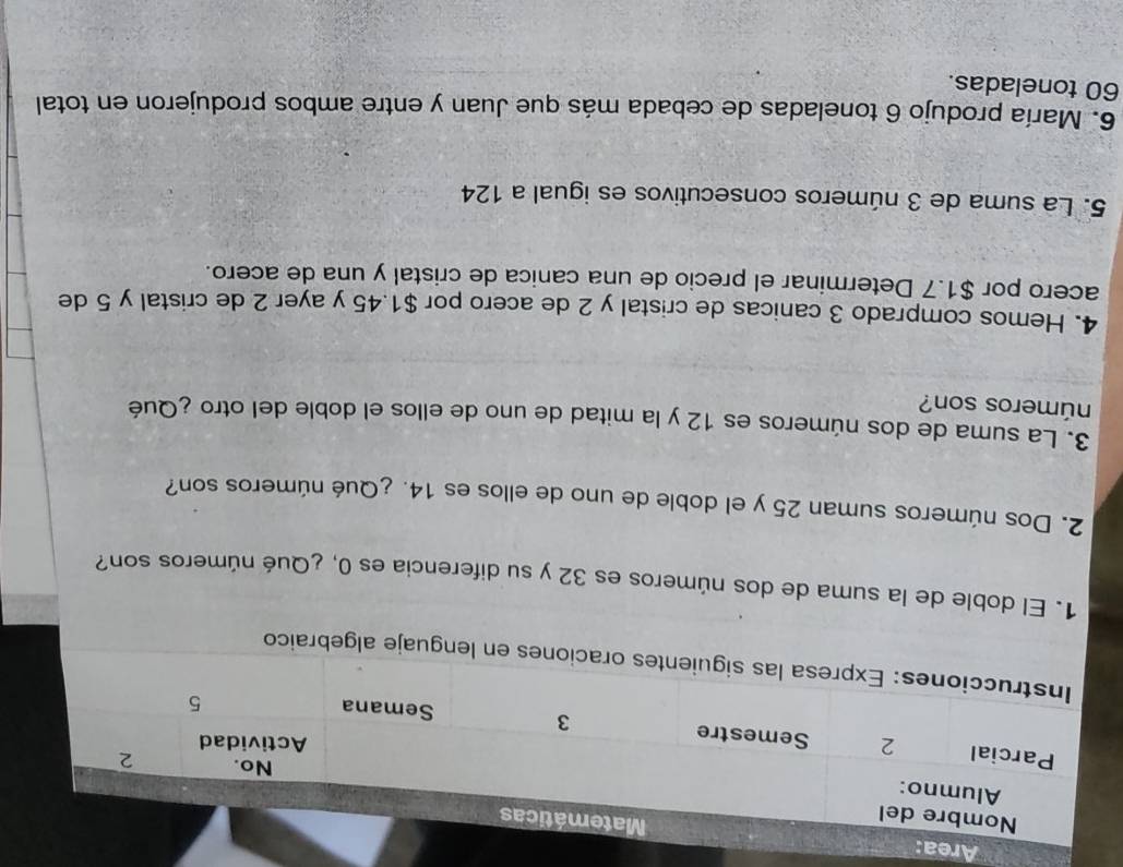 Area: 
n lenguaje algebraico 
1. El doble de la suma de dos números es 32 y su diferencia es 0, ¿Qué números son? 
2. Dos números suman 25 y el doble de uno de ellos es 14. ¿Qué números son? 
3. La suma de dos números es 12 y la mitad de uno de ellos el doble del otro ¿Qué 
números son? 
4. Hemos comprado 3 canicas de cristal y 2 de acero por $1.45 y ayer 2 de cristal y 5 de 
acero por $1.7 Determinar el precio de una canica de cristal y una de acero. 
5. La suma de 3 números consecutivos es igual a 124
6. María produjo 6 toneladas de cebada más que Juan y entre ambos produjeron en total
60 toneladas.