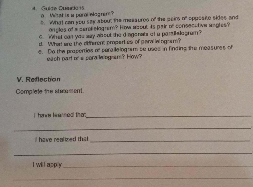 Guide Questions 
a. What is a parallelogram? 
b. What can you say about the measures of the pairs of opposite sides and 
angles of a parallelogram? How about its pair of consecutive angles? 
c. What can you say about the diagonals of a parallelogram? 
d. What are the different properties of parallelogram? 
e. Do the properties of parallelogram be used in finding the measures of 
each part of a parallelogram? How? 
V. Reflection 
Complete the statement. 
I have learned that_ 
_ 
I have realized that_ 
_ 
I will apply_ 
_