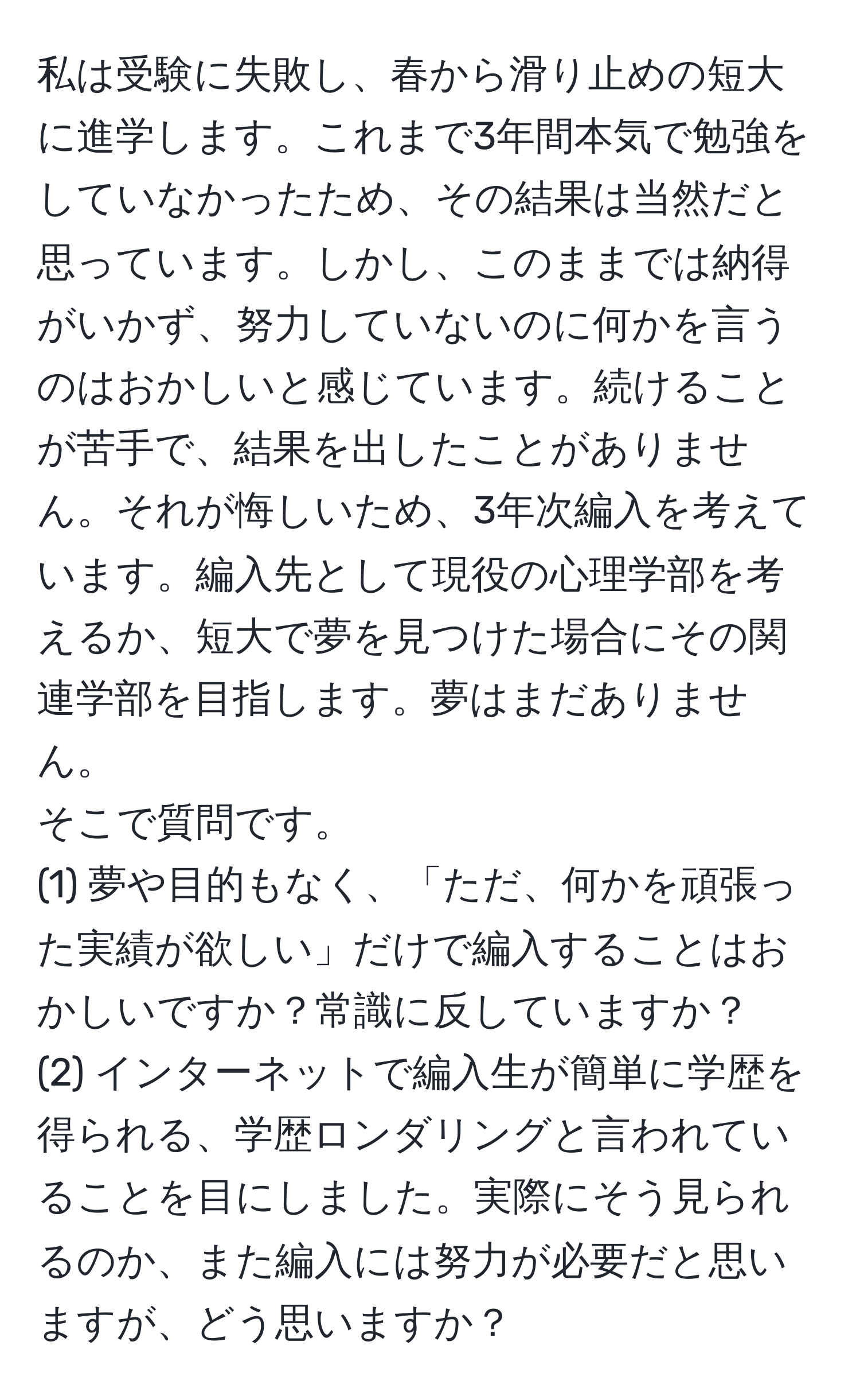 私は受験に失敗し、春から滑り止めの短大に進学します。これまで3年間本気で勉強をしていなかったため、その結果は当然だと思っています。しかし、このままでは納得がいかず、努力していないのに何かを言うのはおかしいと感じています。続けることが苦手で、結果を出したことがありません。それが悔しいため、3年次編入を考えています。編入先として現役の心理学部を考えるか、短大で夢を見つけた場合にその関連学部を目指します。夢はまだありません。
そこで質問です。
(1) 夢や目的もなく、「ただ、何かを頑張った実績が欲しい」だけで編入することはおかしいですか？常識に反していますか？
(2) インターネットで編入生が簡単に学歴を得られる、学歴ロンダリングと言われていることを目にしました。実際にそう見られるのか、また編入には努力が必要だと思いますが、どう思いますか？