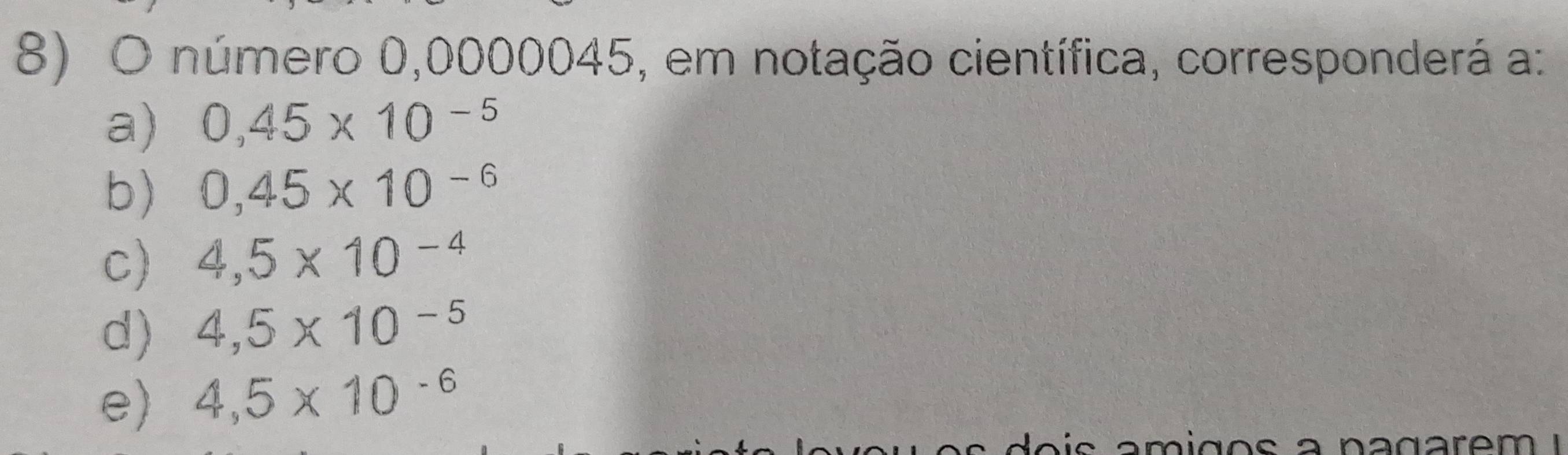 número 0,0000045, em notação científica, corresponderá a:
a) 0,45* 10^(-5)
b) 0,45* 10^(-6)
C) 4,5* 10^(-4)
d) 4,5* 10^(-5)
e) 4,5* 10^(-6)
a nagarem !