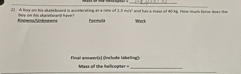 Mass of the helicopter =_ 
2) A boy on his skateboard is accelerating at a rate of 2.5m/s^2 and has a mass of 40 kg. How much force does the 
boy on his skateboard have? 
Knowns/Unknowns Formula Work 
Final answer(s) (include labeling): 
Mass of the helicopter =_ 
_