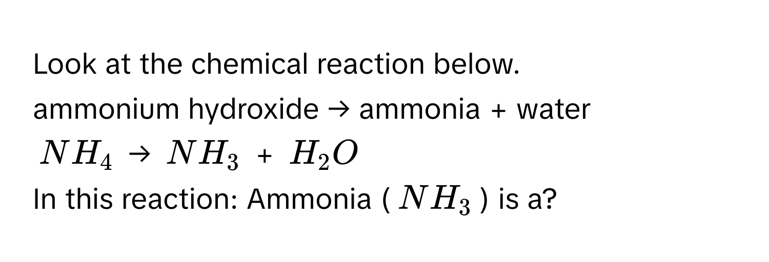 Look at the chemical reaction below.

ammonium hydroxide → ammonia + water 
$NH₄$ → $NH₃$ + $H₂O$ 
In this reaction: Ammonia ($NH₃$) is a?