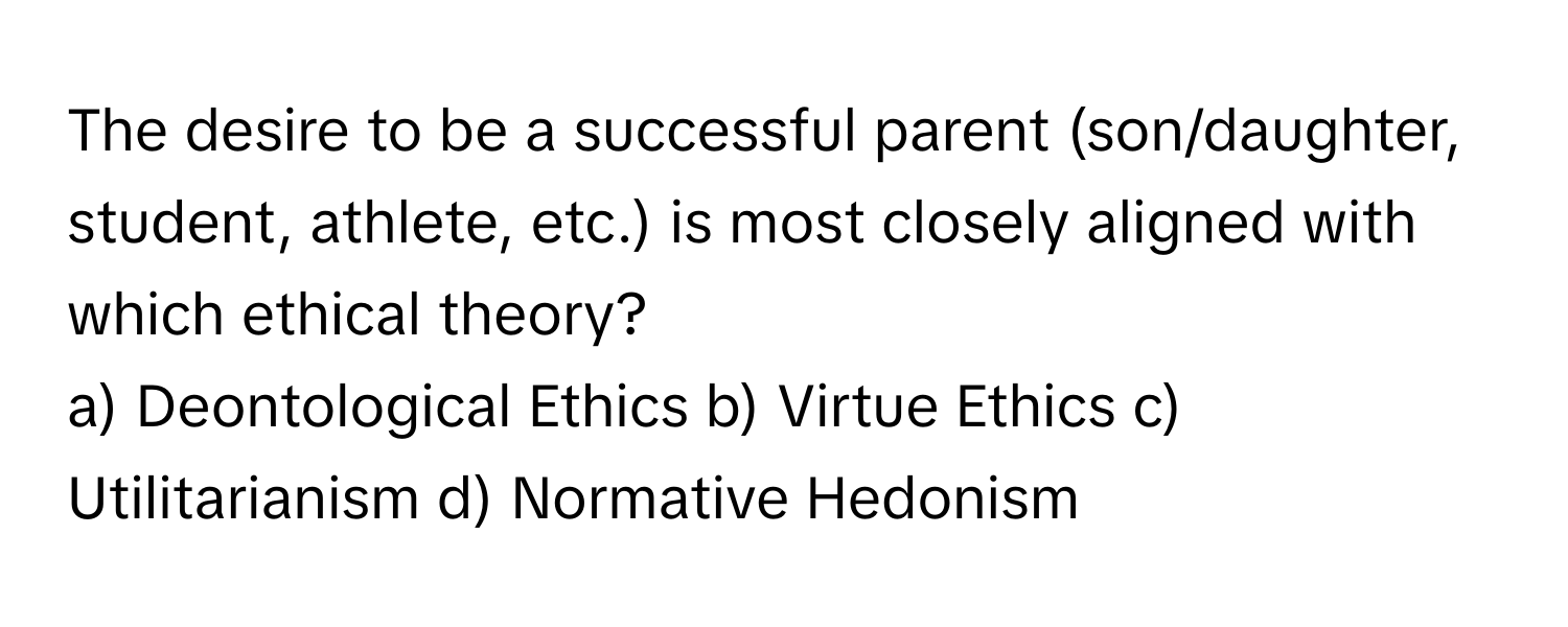 The desire to be a successful parent (son/daughter, student, athlete, etc.) is most closely aligned with which ethical theory?

a) Deontological Ethics b) Virtue Ethics c) Utilitarianism d) Normative Hedonism