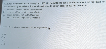 Harry has medical insurance through an HMO. He would like to see a podiatrist about the foot pain he
has been having. What is the first step he will have to take in order to see his podiatrist?
A. schedule a visit to a specialist out-of-network
B. get a referral from his primary care physician
C. arrange a meeting with his HMO provider
D. get a hospital to diagnose his condition
Please select the best answer from the choices provided.
A
B
C
D