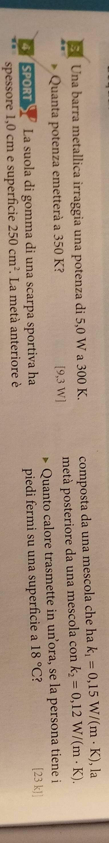 Una barra metallica irraggia una potenza di 5,0 W a 300 K. 
composta da una mescola che ha k_1=0,15W/(m· K) , la 
Quanta potenza emetterà a 350 K? [9,3 W] metà posteriore da una mescola con k_2=0,12W/(m· K). 
Quanto calore trasmette in unora, se la persona tiene i 
4SPORTS La suola di gomma di una scarpa sportiva ha piedi fermi su una superficie a 18°C
[23 kJ] 
spessore 1,0 cm e superficie 250cm^2. La metà anteriore è