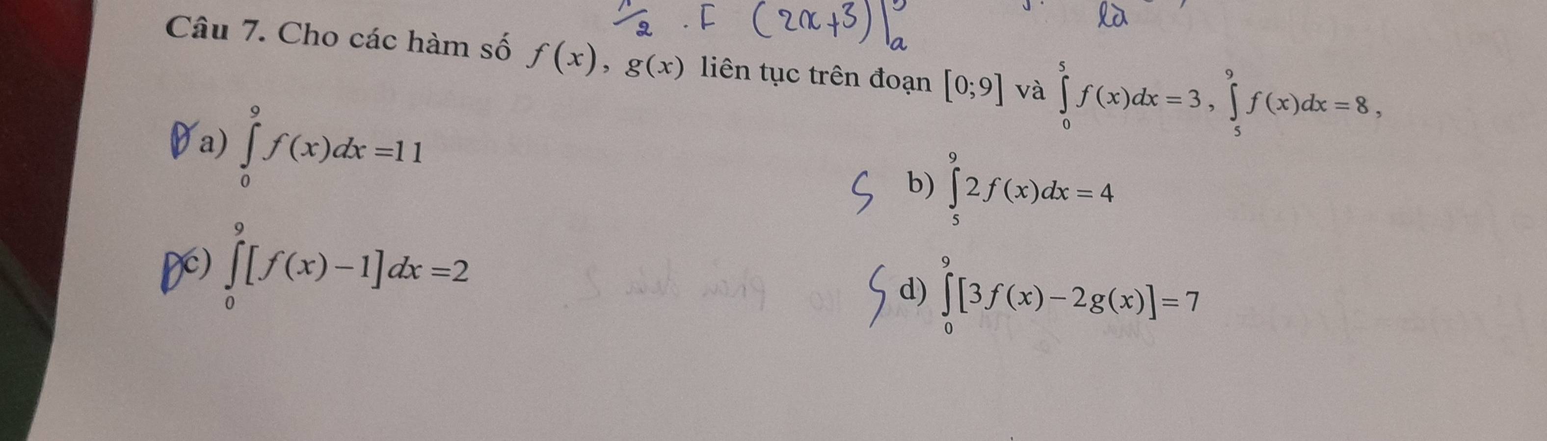 Cho các hàm số f(x), g(x) liên tục trên đoạn [0;9] và ∈tlimits _0^5f(x)dx=3, ∈tlimits _5^9f(x)dx=8,
a) ∈tlimits _0^9f(x)dx=11
b) ∈tlimits _5^92f(x)dx=4
D) ∈tlimits _0^9[f(x)-1]dx=2
d) ∈tlimits _0^9[3f(x)-2g(x)]=7