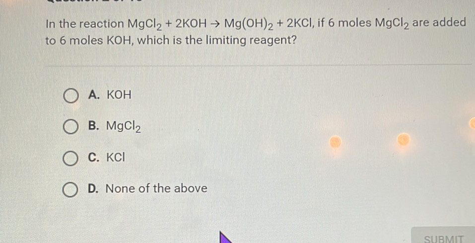 In the reaction MgCl_2+2KOHto Mg(OH)_2+2KCl , if 6 moles MgCl_2 are added
to 6 moles KOH, which is the limiting reagent?
A. KOH
B. MgCl_2
C. KCl
D. None of the above
SUBMIT