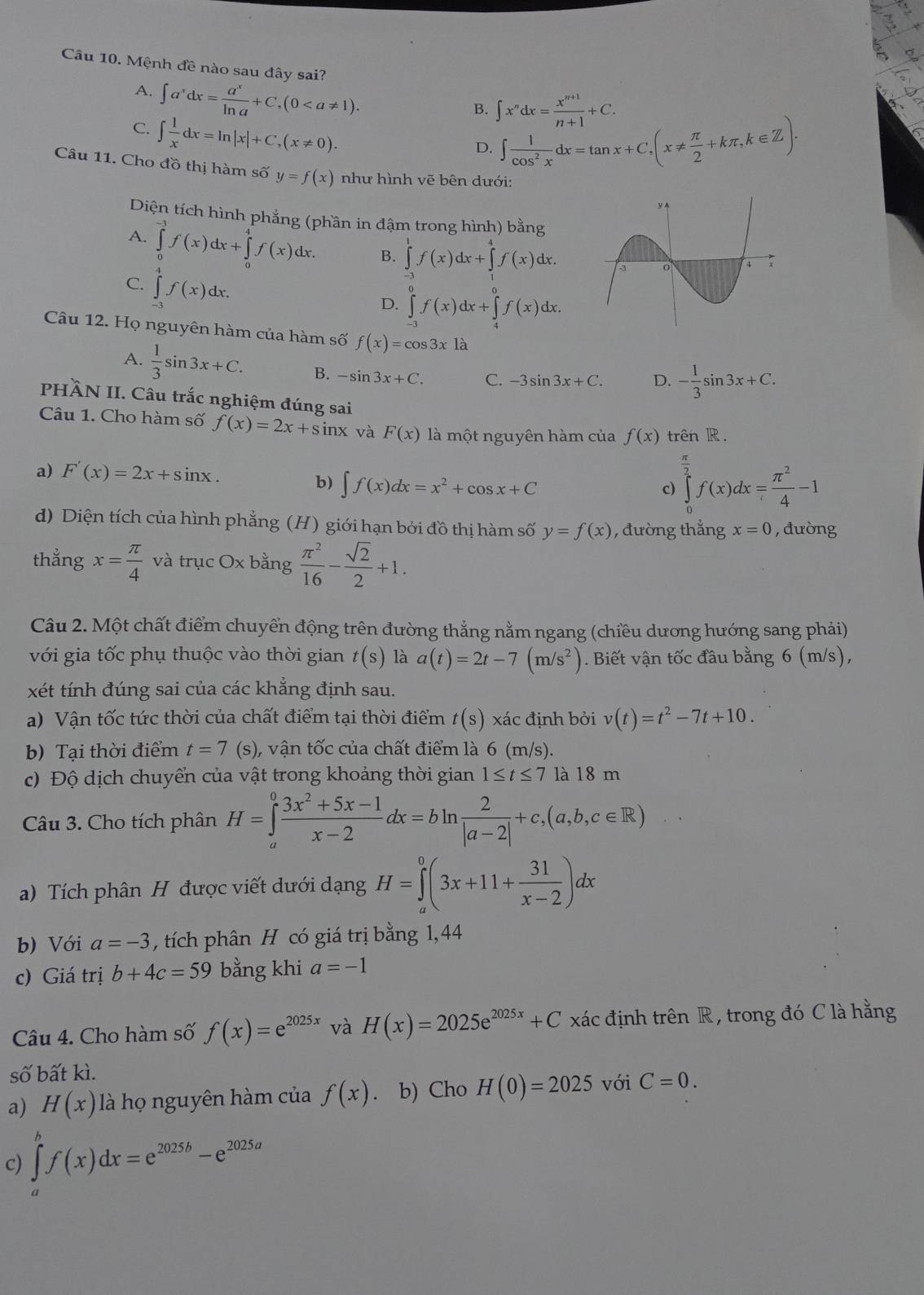 Mệnh đề nào sau đây sai?
A. ∈t a^xdx= a^x/ln a +C,(0
B. ∈t x^ndx= (x^(n+1))/n+1 +C.
C. ∈t  1/x dx=ln |x|+C,(x!= 0).
D. ∈t  1/cos^2x dx=tan x+C,(x!=  π /2 +kπ ,k∈ Z).
Câu 11. Cho đồ thị hàm số y=f(x) như hình vẽ bên dưới:
Diện tích hình phẳng (phần in đậm trong hình) bằng
A. ∈tlimits _0^((-3)f(x)dx+∈tlimits _0^4f(x)dx. B. ∈tlimits ^1)f(x)dx+∈tlimits^(d^4f(x)dx.
C. ∈tlimits _(-1)^4f(x)dx.
D. ∈tlimits _(-3)^0f(x)dx+∈tlimits _4^0f(x)dx.
Câu 12. Họ nguyên hàm của hàm số f(x)=cos 3x là
A. frac 1)3sin 3x+C. B. -sin 3x+C. C. -3sin 3x+C. D. - 1/3 sin 3x+C.
PHÀN II. Câu trắc nghiệm đúng sai
Câu 1. Cho hàm số f(x)=2x+sin x và F(x) là một nguyên hàm của f(x) trên R.
a) F'(x)=2x+sin x.
b) ∈t f(x)dx=x^2+cos x+C
c) ∈tlimits _0^((frac π)2)f(x)dx= π^2/4 -1
d) Diện tích của hình phẳng (H) giới hạn bởi đồ thị hàm số y=f(x) , đường thẳng x=0 , đường
thẳng x= π /4  và trục Ox bằng  π^2/16 - sqrt(2)/2 +1.
Câu 2. Một chất điểm chuyển động trên đường thẳng nằm ngang (chiều dương hướng sang phải)
với gia tốc phụ thuộc vào thời gian t(s) là a(t)=2t-7(m/s^2). Biết vận tốc đầu bằng 6 (m/s),
xét tính đúng sai của các khẳng định sau.
a) Vận tốc tức thời của chất điểm tại thời điểm t(s) xác định bởi v(t)=t^2-7t+10.
b) Tại thời điểm t=7 (s) , vận tốc của chất điểm là 6(m/s).
c) Độ dịch chuyển của vật trong khoảng thời gian 1≤ t≤ 7 là 18 m
Câu 3. Cho tích phân H=∈tlimits _a^(0frac 3x^2)+5x-1x-2dx=bln  2/|a-2| +c,(a,b,c∈ R)
a) Tích phân H được viết dưới dạng H=∈tlimits _a^(0(3x+11+frac 31)x-2)dx
b) Với a=-3 , tích phân H có giá trị bằng 1,44
c) Giá trị b+4c=59 bằng khi a=-1
Câu 4. Cho hàm số f(x)=e^(2025x) và H(x)=2025e^(2025x)+C xác định trên R , trong đó C là hằng
Shat O bất kì.
a) H(x) là họ nguyên hàm của f(x) b) Cho H(0)=2025 với C=0.
c) ∈tlimits^bf(x)dx=e^(2025b)-e^(2025a)