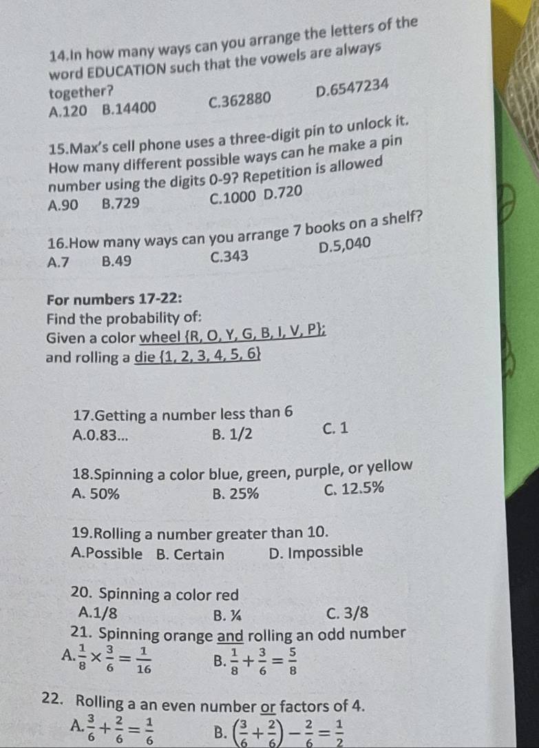 In how many ways can you arrange the letters of the
word EDUCATION such that the vowels are always
together?
A. 120 B. 14400 C. 362880 D. 6547234
15.Max’s cell phone uses a three-digit pin to unlock it.
How many different possible ways can he make a pin
number using the digits 0-9? Repetition is allowed
A. 90 B. 729 C. 1000 D. 720
16.How many ways can you arrange 7 books on a shelf?
D. 5,040
A. 7 B. 49 C. 343
For numbers 17-22:
Find the probability of:
Given a color wheel R, O, Y, G, B, I, V, P;
and rolling a die 1, 2, 3, 4, 5, 6
17.Getting a number less than 6
A. 0.83... B. 1/2 C. 1
18.Spinning a color blue, green, purple, or yellow
A. 50% B. 25% C. 12.5%
19.Rolling a number greater than 10.
A.Possible B. Certain D. Impossible
20. Spinning a color red
A. 1/8 B. % C. 3/8
21. Spinning orange and rolling an odd number
A.  1/8 *  3/6 = 1/16  B.  1/8 + 3/6 = 5/8 
22. Rolling a an even number or factors of 4.
A.  3/6 + 2/6 = 1/6  B. ( 3/6 + 2/6 )- 2/6 = 1/2 