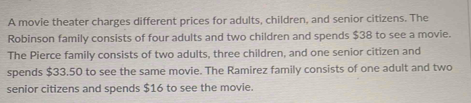 A movie theater charges different prices for adults, children, and senior citizens. The 
Robinson family consists of four adults and two children and spends $38 to see a movie. 
The Pierce family consists of two adults, three children, and one senior citizen and 
spends $33.50 to see the same movie. The Ramirez family consists of one adult and two 
senior citizens and spends $16 to see the movie.