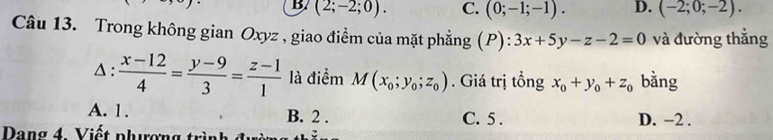 B (2;-2;0). C. (0;-1;-1). D. (-2;0;-2). 
Câu 13. Trong không gian Oxyz , giao điểm của mặt phẳng (P): 3x+5y-z-2=0 và đường thắng
Δ :  (x-12)/4 = (y-9)/3 = (z-1)/1  là điểm M(x_0;y_0;z_0). Giá trị tổng x_0+y_0+z_0 bằng
A. 1. B. 2. C. 5. D. −2.
Dang 4 Viết phương trìn