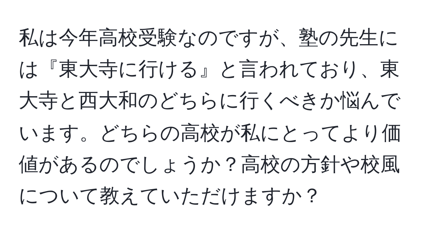 私は今年高校受験なのですが、塾の先生には『東大寺に行ける』と言われており、東大寺と西大和のどちらに行くべきか悩んでいます。どちらの高校が私にとってより価値があるのでしょうか？高校の方針や校風について教えていただけますか？