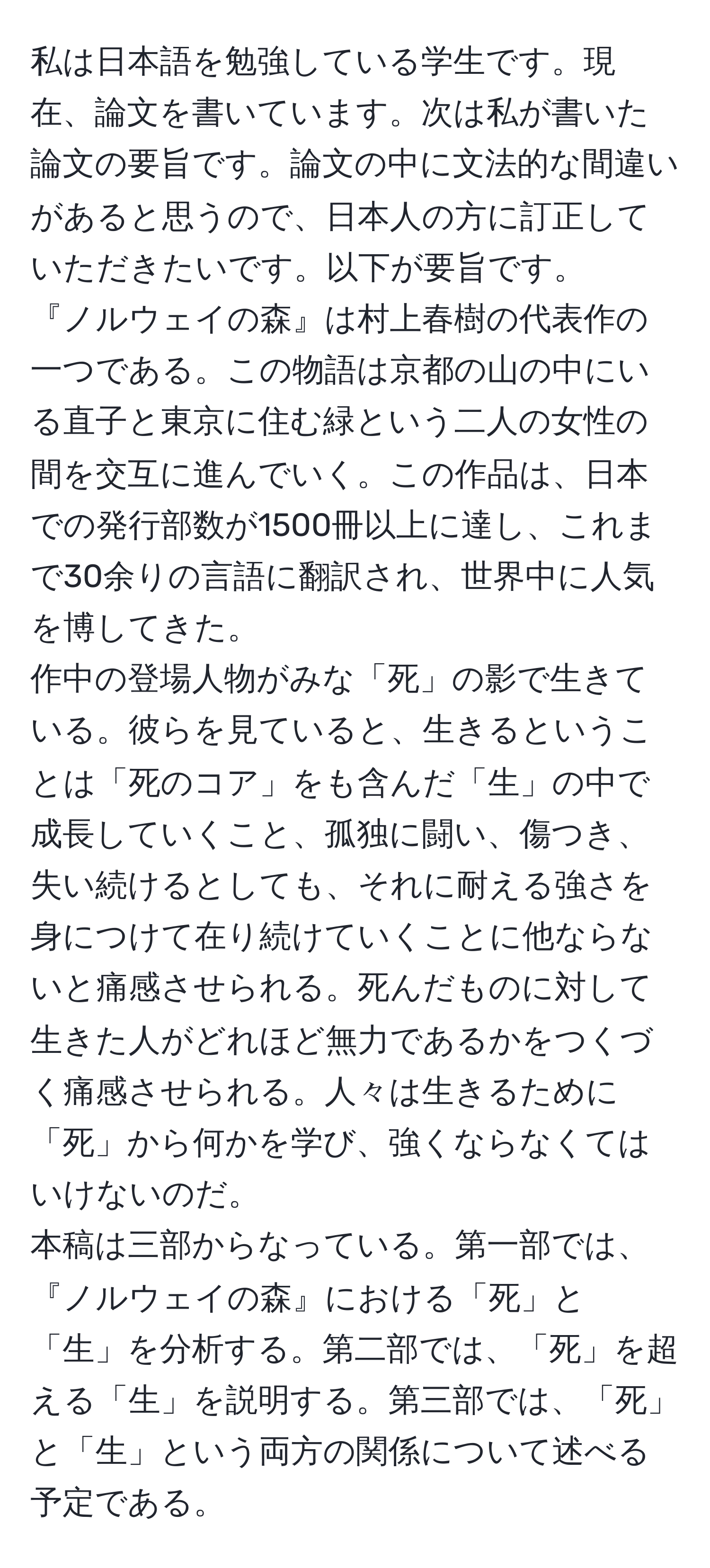 私は日本語を勉強している学生です。現在、論文を書いています。次は私が書いた論文の要旨です。論文の中に文法的な間違いがあると思うので、日本人の方に訂正していただきたいです。以下が要旨です。
『ノルウェイの森』は村上春樹の代表作の一つである。この物語は京都の山の中にいる直子と東京に住む緑という二人の女性の間を交互に進んでいく。この作品は、日本での発行部数が1500冊以上に達し、これまで30余りの言語に翻訳され、世界中に人気を博してきた。
作中の登場人物がみな「死」の影で生きている。彼らを見ていると、生きるということは「死のコア」をも含んだ「生」の中で成長していくこと、孤独に闘い、傷つき、失い続けるとしても、それに耐える強さを身につけて在り続けていくことに他ならないと痛感させられる。死んだものに対して生きた人がどれほど無力であるかをつくづく痛感させられる。人々は生きるために「死」から何かを学び、強くならなくてはいけないのだ。
本稿は三部からなっている。第一部では、『ノルウェイの森』における「死」と「生」を分析する。第二部では、「死」を超える「生」を説明する。第三部では、「死」と「生」という両方の関係について述べる予定である。