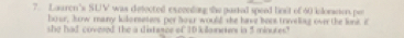 Lauren's SUV was defected exccnding the parted speed linsit of 60 kloreon por
hour, how many kilorseters per hour would she have boes traveling over the lint if 
she had covered the a distesce of 10 kilanetes in 5 minutes"