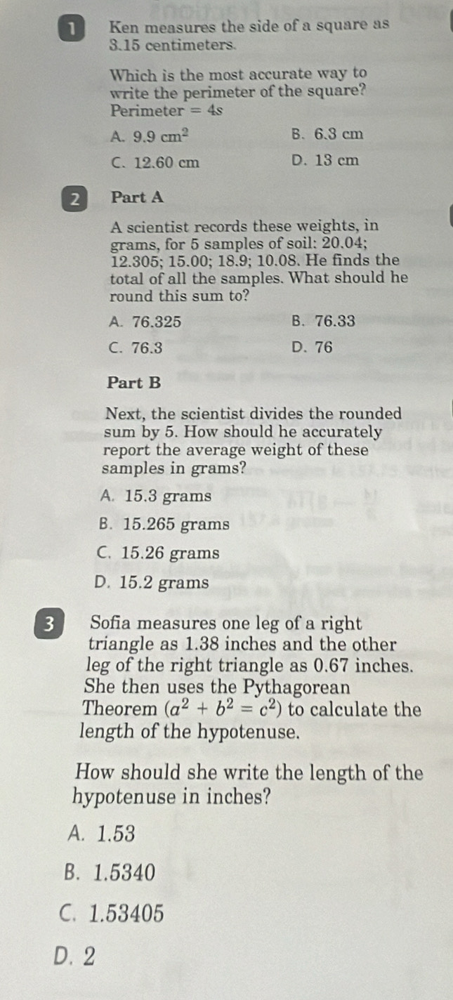Ken measures the side of a square as
3.15 centimeters.
Which is the most accurate way to
write the perimeter of the square?
Perimeter =4s
A. 9.9cm^2 B. 6.3 cm
C. 12.60 cm D. 13 cm
2 Part A
A scientist records these weights, in
grams, for 5 samples of soil: 20.04;
12.305; 15.00; 18.9; 10.08. He finds the
total of all the samples. What should he
round this sum to?
A. 76.325 B. 76.33
C. 76.3 D. 76
Part B
Next, the scientist divides the rounded
sum by 5. How should he accurately
report the average weight of these
samples in grams?
A. 15.3 grams
B. 15.265 grams
C. 15.26 grams
D. 15.2 grams
3 Sofia measures one leg of a right
triangle as 1.38 inches and the other
leg of the right triangle as 0.67 inches.
She then uses the Pythagorean
Theorem (a^2+b^2=c^2) to calculate the
length of the hypotenuse.
How should she write the length of the
hypotenuse in inches?
A. 1.53
B. 1.5340
C. 1.53405
D. 2