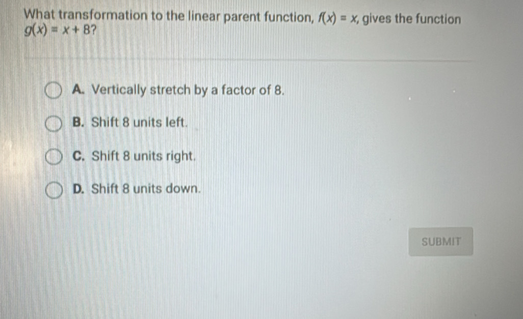 What transformation to the linear parent function, f(x)=x gives the function
g(x)=x+8
A. Vertically stretch by a factor of 8.
B. Shift 8 units left.
C. Shift 8 units right.
D. Shift 8 units down.
SUBMIT