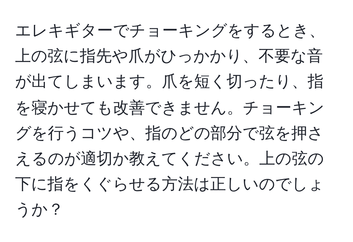 エレキギターでチョーキングをするとき、上の弦に指先や爪がひっかかり、不要な音が出てしまいます。爪を短く切ったり、指を寝かせても改善できません。チョーキングを行うコツや、指のどの部分で弦を押さえるのが適切か教えてください。上の弦の下に指をくぐらせる方法は正しいのでしょうか？