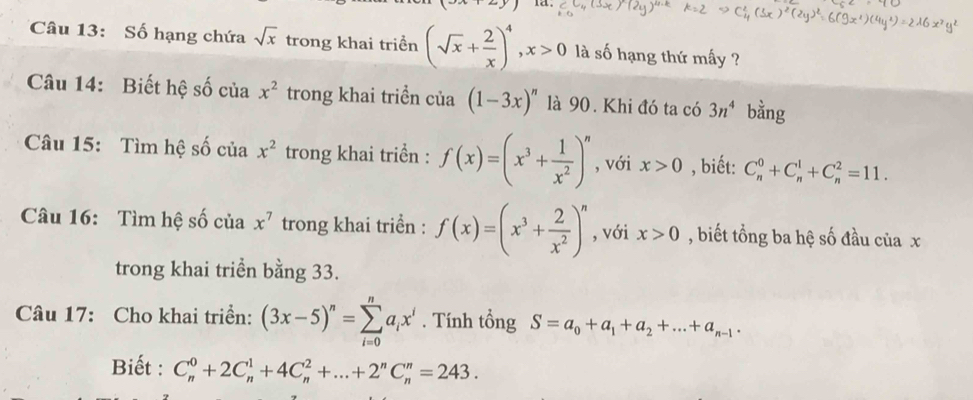 ld 
Câu 13: Số hạng chứa sqrt(x) trong khai triển (sqrt(x)+ 2/x )^4, x>0 là số hạng thứ mấy ? 
Câu 14: Biết hệ số của x^2 trong khai triển của (1-3x)^n là 90. Khi đó ta có 3n^4 bằng 
Câu 15: Tìm hệ số của x^2 trong khai triển : f(x)=(x^3+ 1/x^2 )^n , với x>0 , biết: C_n^(0+C_n^1+C_n^2=11. 
Câu 16: Tìm hệ số ciax^7) trong khai triển : f(x)=(x^3+ 2/x^2 )^n , với x>0 , biết tổng ba hệ số đầu của x
trong khai triển bằng 33. 
Câu 17: Cho khai triển: (3x-5)^n=sumlimits _(i=0)^na_ix^i. Tính tổng S=a_0+a_1+a_2+...+a_n-1. 
Biết : C_n^(0+2C_n^1+4C_n^2+...+2^n)C_n^n=243.