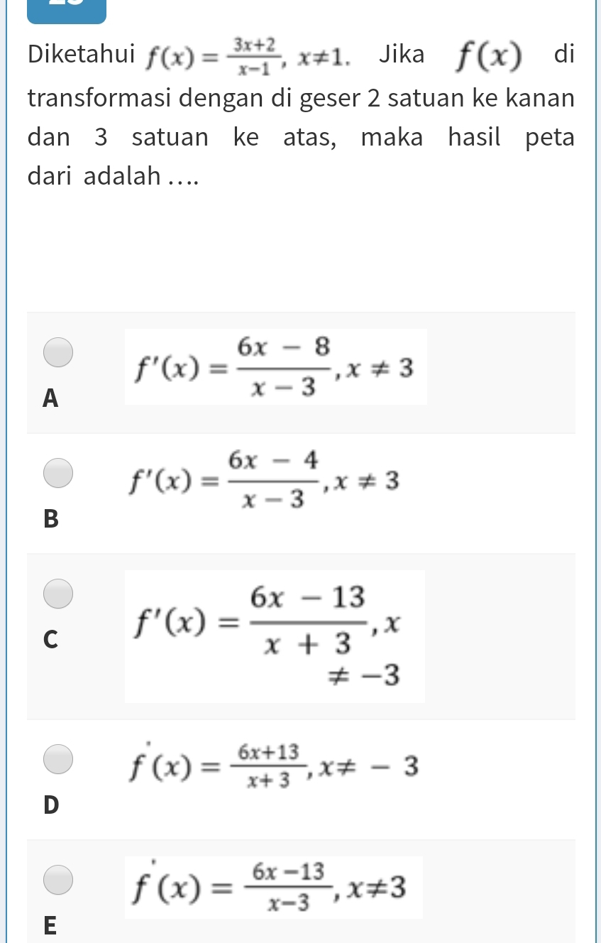 Diketahui f(x)= (3x+2)/x-1 , x!= 1 Jika f(x) di
transformasi dengan di geser 2 satuan ke kanan
dan 3 satuan ke atas, maka hasil peta
dari adalah . .
A f'(x)= (6x-8)/x-3 , x!= 3
f'(x)= (6x-4)/x-3 , x!= 3
B
C f'(x)= (6x-13)/x+3 , x
!= -3
f'(x)= (6x+13)/x+3 , x!= -3
D
f'(x)= (6x-13)/x-3 , x!= 3
E