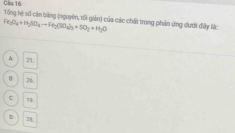 Tổng hệ số cân bằng (nguyên, tối giản) của các chất trong phản ứng dưới đây là:
Fe_3O_4+H_2SO_4to Fe_2(SO_4)_3+SO_2+H_2O
A 21.
B 26.
C 19.
D 28.