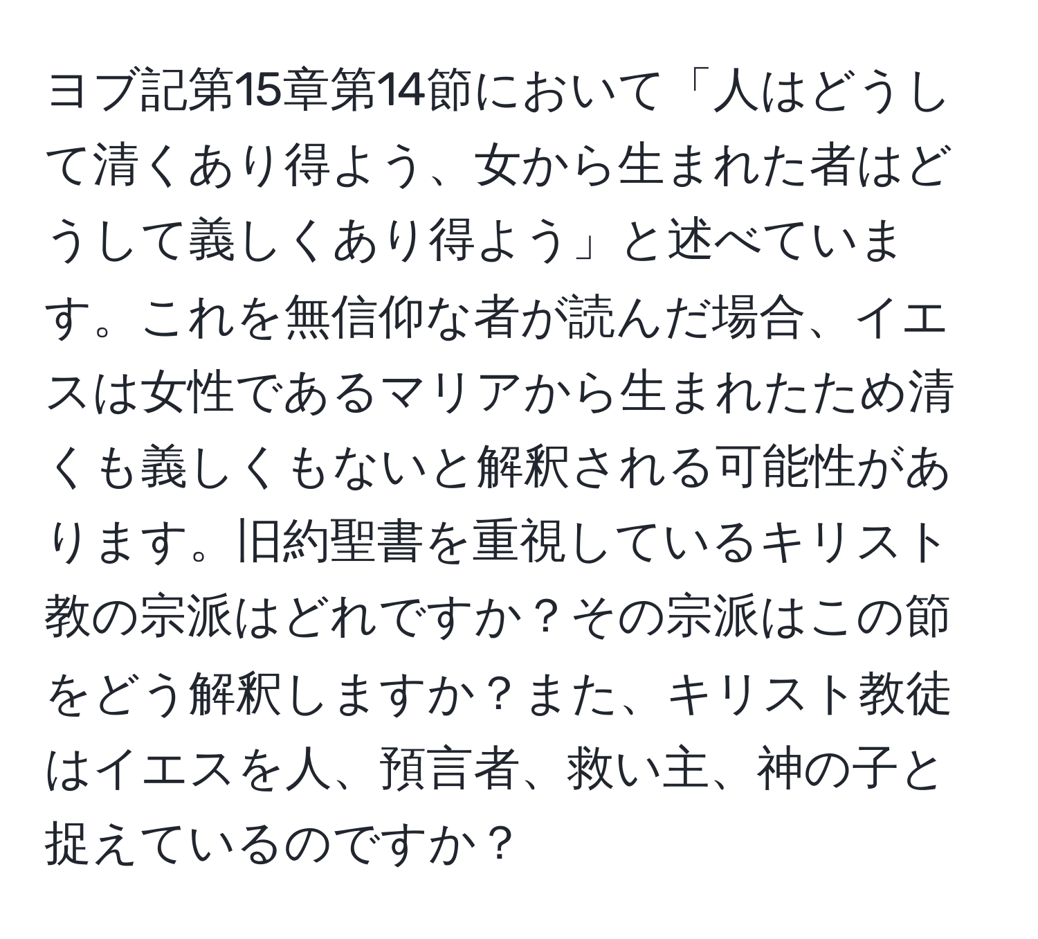 ヨブ記第15章第14節において「人はどうして清くあり得よう、女から生まれた者はどうして義しくあり得よう」と述べています。これを無信仰な者が読んだ場合、イエスは女性であるマリアから生まれたため清くも義しくもないと解釈される可能性があります。旧約聖書を重視しているキリスト教の宗派はどれですか？その宗派はこの節をどう解釈しますか？また、キリスト教徒はイエスを人、預言者、救い主、神の子と捉えているのですか？