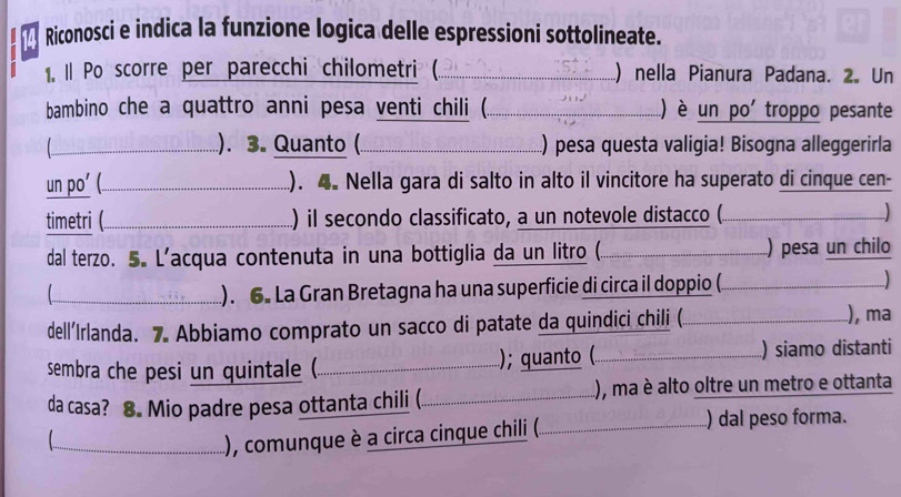 Riconosci e indica la funzione logica delle espressioni sottolineate. 
1, Il Po scorre per parecchi chilometri (._ ) nella Pianura Padana. 2. Un 
bambino che a quattro anni pesa venti chili (._ ) è un po' troppo pesante 
). 3. Quanto ( 
__.) pesa questa valigia! Bisogna alleggerirla 
un po’ (._ ). 4. Nella gara di salto in alto il vincitore ha superato di cinque cen- 
timetri (._ ) il secondo classificato, a un notevole distacco (. 
dal terzo. 5. L’acqua contenuta in una bottiglia da un litro (. . ) pesa un chilo 
【_ ). 6. La Gran Bretagna ha una superficie di circa il doppio (. 
__) 
dell’Irlanda. 7. Abbiamo comprato un sacco di patate da quindici chili (. 
), ma 
sembra che pesi un quintale (. _); quanto ( _) siamo distanti 
da casa? 8. Mio padre pesa ottanta chili (. _.), ma è alto oltre un metro e ottanta 

_), comunque è a circa cinque chili (. _ ) dal peso forma.