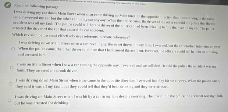 becouse questions con be worth more ar less fincluding zeral depending on your answer 
Read the following passage:
I was driving my car down Main Street when a car came driving up Main Street in the opposite direction that I was driving in the same
lane. I swerved my car but the other car hit my car anyway. When the police came, the driver of the other car told the police that the car
accident was all my fault. The police could tell that the driver of the other car had been drinking before their car hit my car. The police
arrested the driver of the car that caused the car accident.
Which revision below most effectively uses referents to create coherence?
I was driving down Main Street when a car traveling up the street drove into my lane. I swerved, but the car crashed into mine anyway.
When the police came, the other driver told them that I had caused the accident. However, the officers could tell he'd been drinking
and arrested him.
I was on Main Street when I saw a car coming the opposite way. I swerved and we collided. He told the police the accident was my
fault. They arrested the drunk driver.
I was driving down Main Street when a car came in the opposite direction. I swerved but they hit me anyway. When the police came,
they said it was all my fault, but they could tell that they'd been drinking and they were arrested.
I was driving on Main Street when I was hit by a car in my lane despite swerving. The driver told the police the accident was my fault,
but he was arrested for drinking.