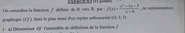 On considère la fonction f définie de R vers R par : f(x)= (x^2-3x-3)/x-4  , de représentation 
graphique (C) dans le plan muni d'un repère orthonormé (O;I;J). 
1- a) Déterminer Df l'ensemble de définition de la fonction f.