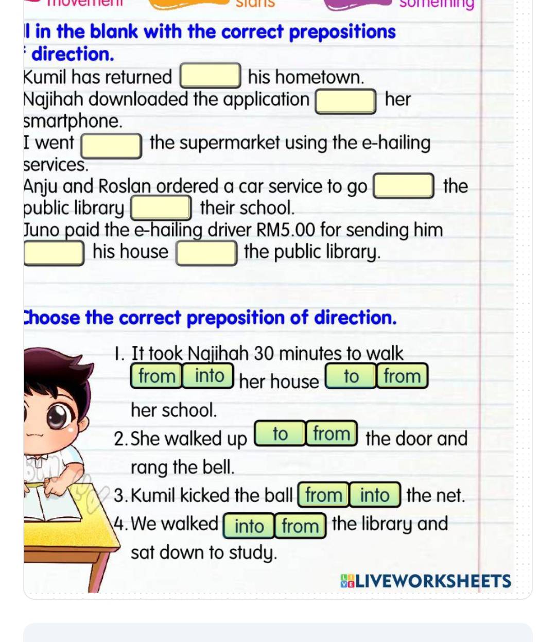 movemem stans something
I in the blank with the correct prepositions
direction.
Kumil has returned □ his hometown.
Najihah downloaded the application □ her
smartphone.
I went □ the supermarket using the e-hailing
services.
Anju and Roslan ordered a car service to go □ the
public library □ their school.
Juno paid the e-hailing driver RM5.00 for sending him
□ his house □ the public library.
Choose the correct preposition of direction.
1. It took Najihah 30 minutes to walk
from into her house to from
her school.
2. She walked up to from the door and
rang the bell.
3. Kumil kicked the ball [ from ] into] the net.
4. We walked into from ] the library and
sat down to study.
HLIVEWORKSHEETS