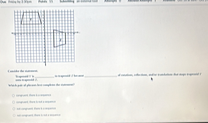 Due Friday by 2:30pm Points 15 Submitting an external tool ''Ksmpe''' ( ' '' Kllowen Klsmpa''' )
Consider the statement
Trapezoid y _o trapezoid / because_ of rotations, reflections, and/or translations that maps trapezaid Y
onto trapezoid #.
Which pair of phrases best completes the statement?
congruent; there is a sequence
congruent; there is not a sequence
not congruent: there is a sequence
not congruent; there is not a sequence