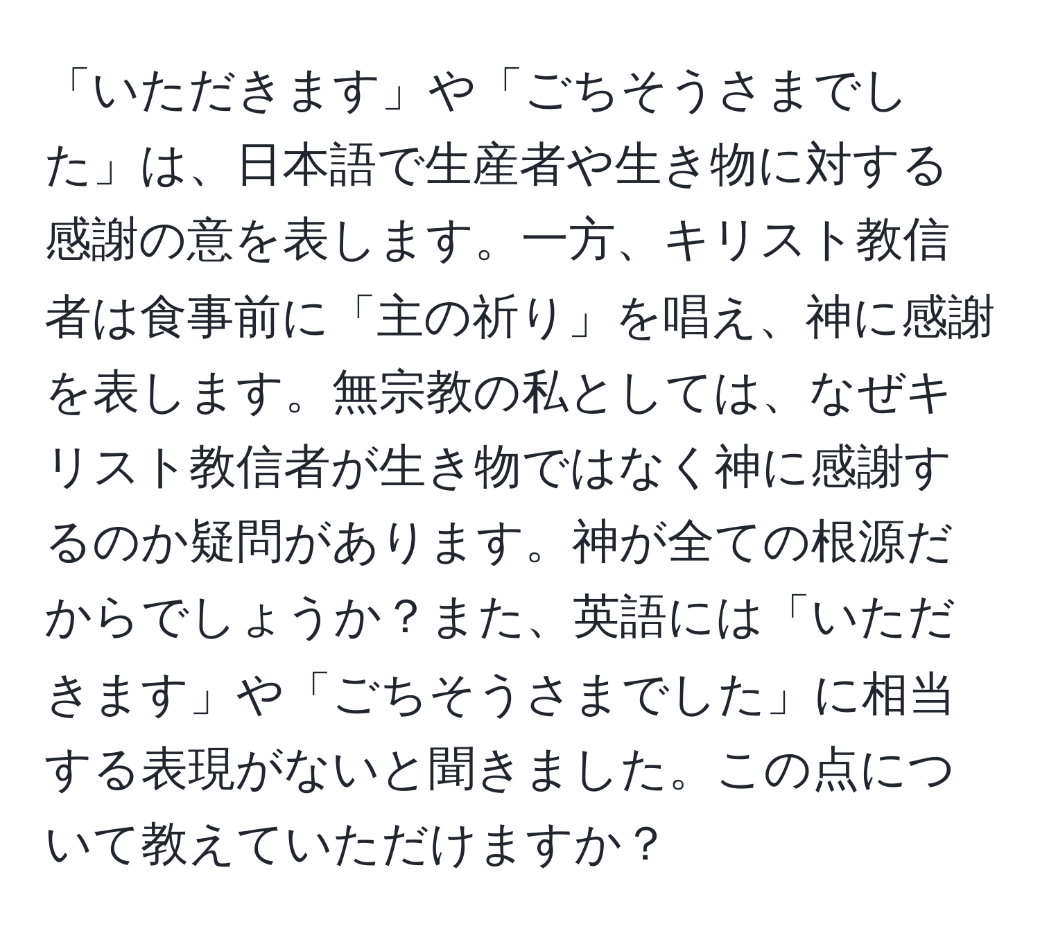 「いただきます」や「ごちそうさまでした」は、日本語で生産者や生き物に対する感謝の意を表します。一方、キリスト教信者は食事前に「主の祈り」を唱え、神に感謝を表します。無宗教の私としては、なぜキリスト教信者が生き物ではなく神に感謝するのか疑問があります。神が全ての根源だからでしょうか？また、英語には「いただきます」や「ごちそうさまでした」に相当する表現がないと聞きました。この点について教えていただけますか？