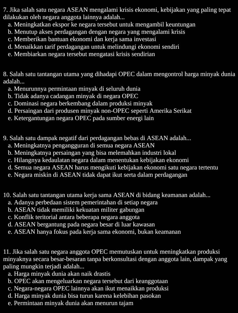 Jika salah satu negara ASEAN mengalami krisis ekonomi, kebijakan yang paling tepat
dilakukan oleh negara anggota lainnya adalah...
a. Meningkatkan ekspor ke negara tersebut untuk mengambil keuntungan
b. Menutup akses perdagangan dengan negara yang mengalami krisis
c. Memberikan bantuan ekonomi dan kerja sama investasi
d. Menaikkan tarif perdagangan untuk melindungi ekonomi sendiri
e. Membiarkan negara tersebut mengatasi krisis sendirian
8. Salah satu tantangan utama yang dihadapi OPEC dalam mengontrol harga minyak dunia
adalah...
a. Menurunnya permintaan minyak di seluruh dunia
b. Tidak adanya cadangan minyak di negara OPEC
c. Dominasi negara berkembang dalam produksi minyak
d. Persaingan dari produsen minyak non-OPEC seperti Amerika Serikat
e. Ketergantungan negara OPEC pada sumber energi lain
9. Salah satu dampak negatif dari perdagangan bebas di ASEAN adalah...
a. Meningkatnya pengangguran di semua negara ASEAN
b. Meningkatnya persaingan yang bisa melemahkan industri lokal
c. Hilangnya kedaulatan negara dalam menentukan kebijakan ekonomi
d. Semua negara ASEAN harus mengikuti kebijakan ekonomi satu negara tertentu
e. Negara miskin di ASEAN tidak dapat ikut serta dalam perdagangan
10. Salah satu tantangan utama kerja sama ASEAN di bidang keamanan adalah...
a. Adanya perbedaan sistem pemerintahan di setiap negara
b. ASEAN tidak memiliki kekuatan militer gabungan
c. Konflik teritorial antara beberapa negara anggota
d. ASEAN bergantung pada negara besar di luar kawasan
e. ASEAN hanya fokus pada kerja sama ekonomi, bukan keamanan
11. Jika salah satu negara anggota OPEC memutuskan untuk meningkatkan produksi
minyaknya secara besar-besaran tanpa berkonsultasi dengan anggota lain, dampak yang
paling mungkin terjadi adalah...
a. Harga minyak dunia akan naik drastis
b. OPEC akan mengeluarkan negara tersebut dari keanggotaan
c. Negara-negara OPEC lainnya akan ikut menaikkan produksi
d. Harga minyak dunia bisa turun karena kelebihan pasokan
e. Permintaan minyak dunia akan menurun tajam