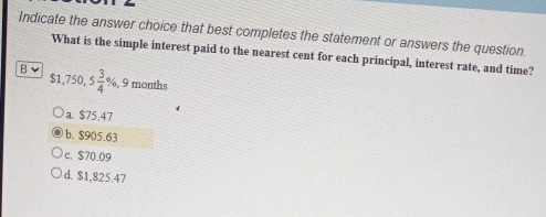 Indicate the answer choice that best completes the statement or answers the question.
What is the simple interest paid to the nearest cent for each principal, interest rate, and time?
B $1,750, 5 3/4 % , 9 months
a. $75.47
b. $905.63
c. $70.09
d. $1,825.47