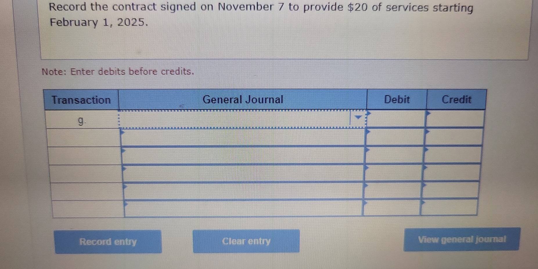 Record the contract signed on November 7 to provide $20 of services starting 
February 1, 2025. 
Note: Enter debits before credits. 
Record entry Clear entry View general journal