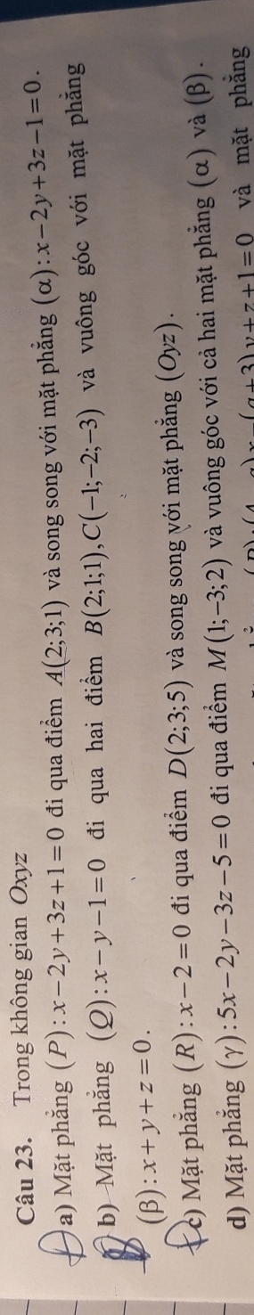 Trong không gian Oxyz
a) Mặt phẳng (P): x-2y+3z+1=0 đi qua điểm A(2;3;1) và song song với mặt phẳng (alpha ):x-2y+3z-1=0. 
b) Mặt phẳng (Q): x-y-1=0 đi qua hai điểm B(2;1;1), C(-1;-2;-3) và vuông góc với mặt phẳng 
(β): x+y+z=0. 
* c) Mặt phẳng (R): x-2=0 đi qua điểm D(2;3;5) và song song với mặt phẳng (Oyz). 
d) Mặt phẳng (γ): 5x-2y-3z-5=0 đi qua điểm M(1;-3;2) và vuông góc với cả hai mặt phẳng (α) và (β).
x(a+3)y+7+1=0 và mặt phẳng