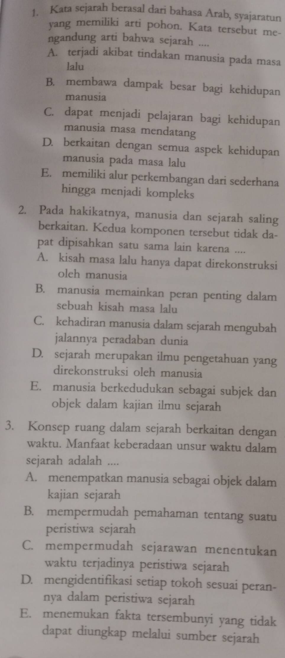 Kata sejarah berasal dari bahasa Arab, syajaratun
yang memiliki arti pohon. Kata tersebut me-
ngandung arti bahwa sejarah ....
A. terjadi akibat tindakan manusia pada masa
lalu
B. membawa dampak besar bagi kehidupan
manusia
C. dapat menjadi pelajaran bagi kehidupan
manusia masa mendatang
D. berkaitan dengan semua aspek kehidupan
manusia pada masa lalu
E. memiliki alur perkembangan dari sederhana
hingga menjadi kompleks
2. Pada hakikatnya, manusia dan sejarah saling
berkaitan. Kedua komponen tersebut tidak da-
pat dipisahkan satu sama lain karena ....
A. kisah masa lalu hanya dapat direkonstruksi
oleh manusia
B. manusia memainkan peran penting dalam
sebuah kisah masa lalu
C. kehadiran manusia dalam sejarah mengubah
jalannya peradaban dunia
D. sejarah merupakan ilmu pengetahuan yang
direkonstruksi oleh manusia
E. manusia berkedudukan sebagai subjek dan
objek dalam kajian ilmu sejarah
3. Konsep ruang dalam sejarah berkaitan dengan
waktu. Manfaat keberadaan unsur waktu dalam
sejarah adalah ....
A. menempatkan manusia sebagai objek dalam
kajian sejarah
B. mempermudah pemahaman tentang suatu
peristiwa sejarah
C. mempermudah sejarawan menentukan
waktu terjadinya peristiwa sejarah
D. mengidentifikasi setiap tokoh sesuai peran-
nya dalam peristiwa sejarah
E. menemukan fakta tersembunyi yang tidak
dapat diungkap melalui sumber sejarah